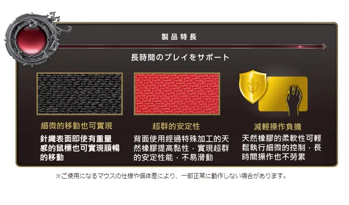 製品特長長時間のプレイをサポート細微的移動也可實現針織表面即使有重量感的鼠標也可實現順暢的移動超群的安定性背面使用經過特殊加工的天然橡膠提高黏性實現超群的安定性能,不易滑動減輕操作負擔天然橡膠的柔軟性可輕鬆執行細微的控制,長時間操作也不勞累※ご使用になるマウスの仕様や個体差により、 一部正常に動作しない場合があります。