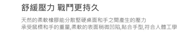 舒緩壓力 戰鬥更持久天然的柔軟橡膠能分散堅硬桌面和手之間產生的壓力承受鼠標和手的重量,柔軟的表面稍微凹陷,貼合手型,符合人體工學