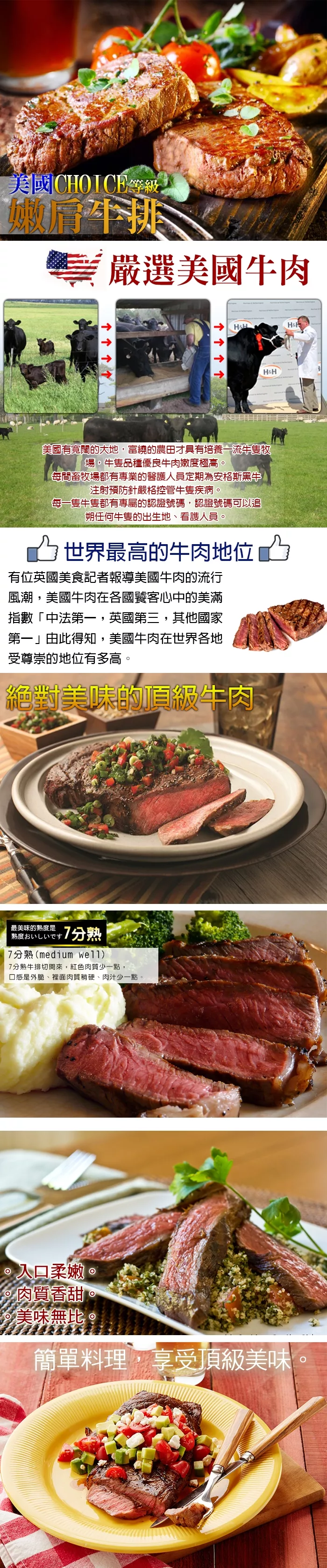 美國COICE等級肩牛排嚴選美國牛肉HHHHHH美國有寬闊的大地,富繞的農田才具有培養一流牛隻登場,牛隻品種優良牛肉嫩度極高。每間畜牧場都有專業的醫護人員定期為安格斯黑牛注射預防針嚴格控管牛隻疾病。每一隻牛隻都有專屬的認證號碼,認證號碼可以追朔任何牛隻的出生地、看護人員。世界最高的牛肉地位凸有位英國美食記者報導美國牛肉的流行風潮,美國牛肉在各國饕客心中的美滿指數「中法第一,英國第三,其他國家第一」由此得知,美國牛肉在世界各地受尊崇的地位有多高。絕對美味的頂級牛肉最美味的熟度是熟度おいしいです 7分熟7分熟(medium 7分熟牛排切開來,紅色肉質少一點,口感是外脆、裡面肉質稍硬、肉汁少一點。入口柔嫩。肉質香甜美味無比。簡單料理,享受頂級美味