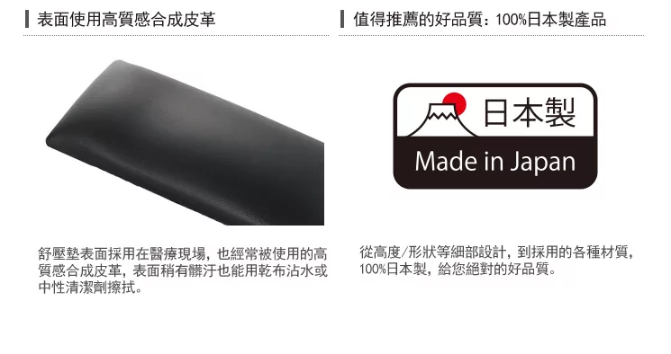 表面使用高質感合成皮革值得推薦的好品質:100%日本製產品日本製Made in Japan舒壓表面採用在醫療現場,也經常被使用的高質感合成皮革,表面稍有髒汙也能用乾布沾水或中性清潔劑擦拭。從高度/形狀等細部設計,到採用的各種材質,100%日本製,給您絕對的好品質。