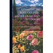 Commercial Rose Culture， Under Glass and Outdoors： A Practical Guide to Modern Methods of Growing the Rose for Market Purposes