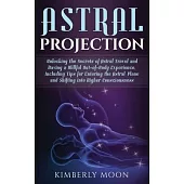 Astral Projection: Unlocking the Secrets of Astral Travel and Having a Willful Out-of-Body Experience, Including Tips for Entering the As