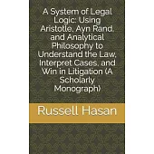 A System of Legal Logic: Using Aristotle, Ayn Rand, and Analytical Philosophy to Understand the Law, Interpret Cases, and Win in Litigation (A