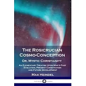 The Rosicrucian Cosmo-Conception, Or, Mystic Christianity: An Elementary Treatise Upon Man’’s Past Evolution, Present Constitution and Future Developme