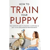 How to Train Your Puppy: The Complete Guide to Training a Happy Dog in Just 7 Days Using Positive Reinforcement.