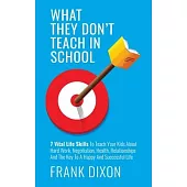 What They Don’’t Teach in School: 7 Vital Life Skills To Teach Your Kids About Hard Work, Negotiation, Health, Relationships And The Key To A Happy And