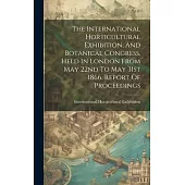 The International Horticultural Exhibition, And Botanical Congress, Held In London From May 22nd To May 31st 1866. Report Of Proceedings