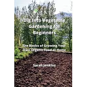 Dig Into Vegetable Gardening for Beginners: The Basics of Growing Your Own Organic Food at Home