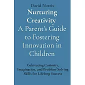 Nurturing Creativity A Parent’s Guide to Fostering Innovation in Children: Cultivating Curiosity, Imagination, and Problem-Solving Skills for Lifelong