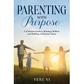 Parenting with Purpose: A Christian Guide to Raising Children and Building a Christian Home