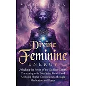 Divine Feminine Energy: Unlocking the Power of the Goddess Within, Connecting with Your Spirit Guides, and Accessing Higher Consciousness thro