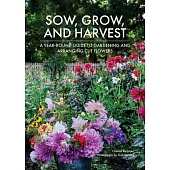 Sow, Grow, and Harvest: A Year-Round Guide to Gardening and Arranging Cut Flowers
