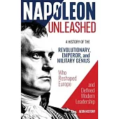 Napoleon Unleashed: A History of the Revolutionary, Emperor, and Military Genius who Reshaped Europe and Defined Modern Leadership