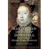 Mary Queen of Scots’ Downfall: The Life and Murder of Henry, Lord Darnley