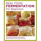 Real Food Fermentation for Beginners: Preserving Whole Fresh Food with Live Cultures in Your Home Kitchen
