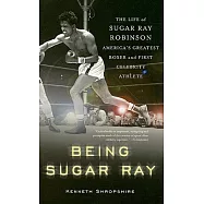 Being Sugar Ray: The Life of Sugar Ray Robinson, America&rsquo;s Greatest Boxer and First Celebrity Athlete