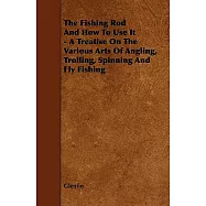 The Fishing Rod and How to Use It: A Treatise on the Various Arts of Angling, Trolling, Spinning and Fly Fishing