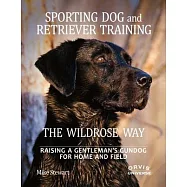 Sporting Dog and Retriever Training: The Wildrose Way: Raising a Gentleman&rsquo;s Gundog for Home and Field