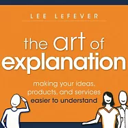 The Art of Explanation: Making Your Ideas, Products, and Services Easier to Understand