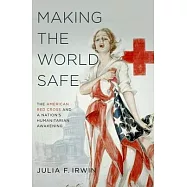 Making the World Safe: The American Red Cross and a Nation&rsquo;s Humanitarian Awakening