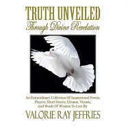 Truth Unveiled Through Divine Revelation: An Extraordinary Collection of Inspirational Poems,prayers, Short Stories, Dreams,visi