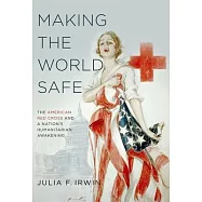 Making the World Safe: The American Red Cross and a Nation&rsquo;s Humanitarian Awakening