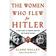 The Women Who Flew for Hitler: A True Story of Soaring Ambition and Searing Rivalry