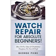 Watch Repair for Absolute Beginners!: How to Fix, Clean & Troubleshoot Timepieces for Fun & Profit