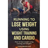 Running to Lose Weight Using Weight Training and Cardio: How to Lose Weight Using Running and Weights