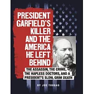 President Garfield’s Killer and the America He Left Behind: The Assassin, the Crime, the Hapless Doctors, and a