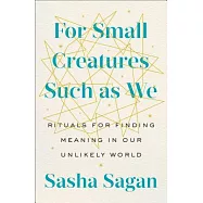 For Small Creatures Such as We: Rituals for Finding Meaning in Our Unlikely World