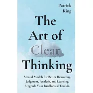 The Art of Clear Thinking: Mental Models for Better Reasoning, Judgment, Analysis, and Learning. Upgrade Your
