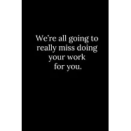 We’’re all going to really miss doing your work for you.