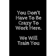 You Don’’t Have To Be Crazy To Work Here. We Will Train You Funny. Office Notebook Journal: Funny Gag Gifts for Home