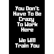 You Don’’t Have To Be Crazy To Work Here. We Will Train You Funny. Office Notebook Journal: Funny Gag Gifts for Home