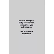 We will miss you, but probably not as much as you will miss us. We are pretty awesome.: funny notebook and journal Wide