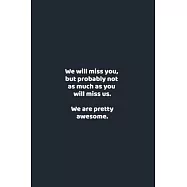 We will miss you, but probably not as much as you will miss us. We are pretty awesome.: funny notebook and journal Wide
