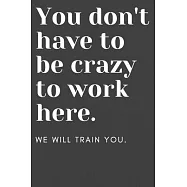 You don&rsquo;&rsquo;t have to be crazy to work here: We will train you.: Funny Office Notebook - Gag Gift for Co-Workers or Boss