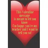 This Valentine message is meant to let you know I&rsquo;&rsquo;m happy you&rsquo;&rsquo;re my teacher and I want to tell you so!: 110 Pages