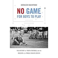 No Game for Boys to Play: The History of Youth Football and the Origins of a Public Health Crisis