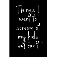 Things I want to scream at my kids but can’’t: Funny notebook for all the parents who want to scream at their kids