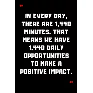 In every day, there are 1,440 minutes. That means we have 1,440 daily opportunities to make a positive impact.: 6"x