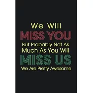 We Will Miss You But Probably Not As Much As You Will Miss Us We Are Pretty Awesome: 6 x 9 in 120 pages