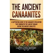 The Ancient Canaanites: A Captivating Guide to the Canaanite Civilization that Dominated the Land of Canaan Before the