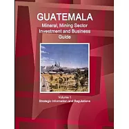 Guatemala Mineral, Mining Sector Investment and Business Guid Volume 1 Strategic Information and Regulations