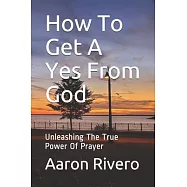 How To Get A Yes From God: Unleashing The True Power Of Prayer