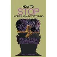 How to Stop Worrying and Start Living: Habits to Crush Unwanted Anxiety, Stress and Depression