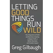 Letting Good Things Run Wild: The Integration of Faith and Business Creating a Deeper Faith, a Better Business, and