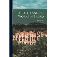 Giotto and His Works in Padua: Being an Explanatory Notice of the Frescoes in the Arena Chapel