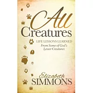All Creatures: Life Lessons Learned from Some of God&rsquo;s Lesser Creatures